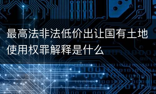 最高法非法低价出让国有土地使用权罪解释是什么