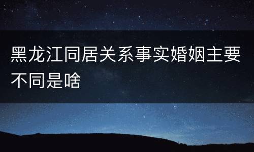 黑龙江同居关系事实婚姻主要不同是啥