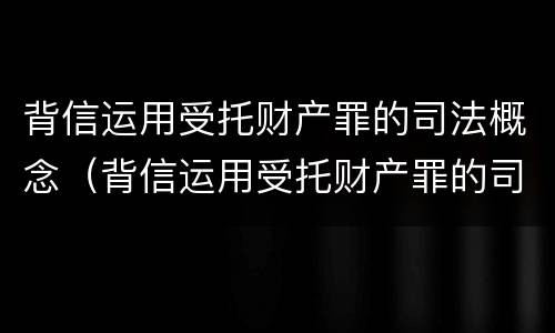 背信运用受托财产罪的司法概念（背信运用受托财产罪的司法概念是什么）