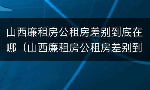 山西廉租房公租房差别到底在哪（山西廉租房公租房差别到底在哪查）