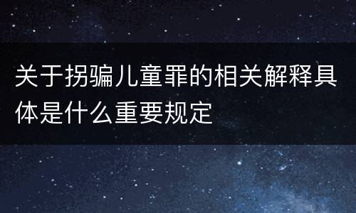 关于拐骗儿童罪的相关解释具体是什么重要规定