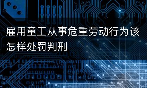 雇用童工从事危重劳动行为该怎样处罚判刑
