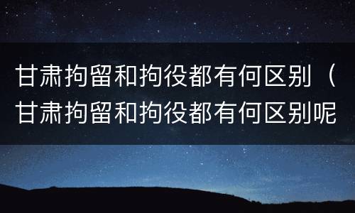 甘肃拘留和拘役都有何区别（甘肃拘留和拘役都有何区别呢）