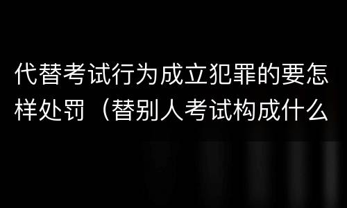 代替考试行为成立犯罪的要怎样处罚（替别人考试构成什么犯罪）