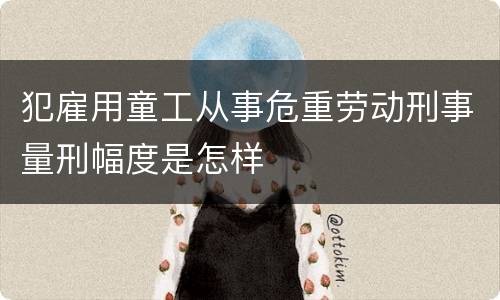 犯雇用童工从事危重劳动刑事量刑幅度是怎样