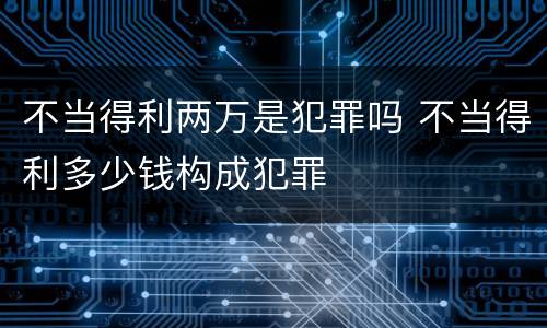 不当得利两万是犯罪吗 不当得利多少钱构成犯罪
