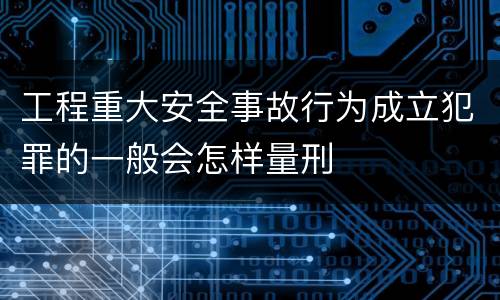 工程重大安全事故行为成立犯罪的一般会怎样量刑