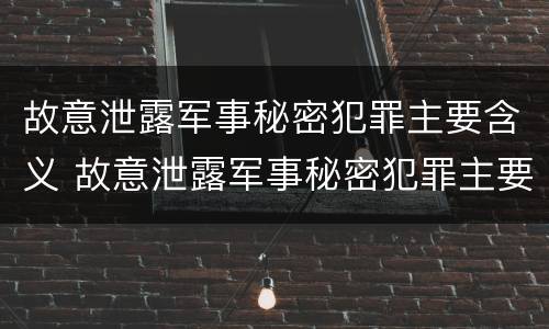故意泄露军事秘密犯罪主要含义 故意泄露军事秘密犯罪主要含义是