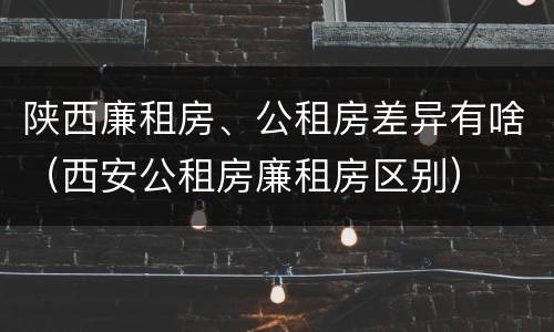 陕西廉租房、公租房差异有啥（西安公租房廉租房区别）