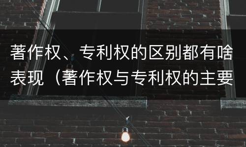 著作权、专利权的区别都有啥表现（著作权与专利权的主要区别是什么）