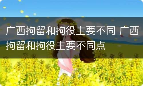 广西拘留和拘役主要不同 广西拘留和拘役主要不同点