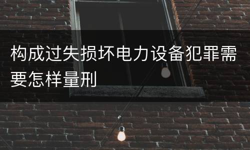构成过失损坏电力设备犯罪需要怎样量刑