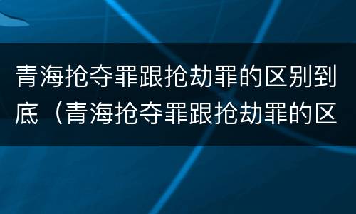 青海抢夺罪跟抢劫罪的区别到底（青海抢夺罪跟抢劫罪的区别到底是什么）