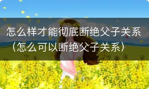 怎么样才能彻底断绝父子关系（怎么可以断绝父子关系）