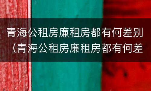 青海公租房廉租房都有何差别（青海公租房廉租房都有何差别呢）