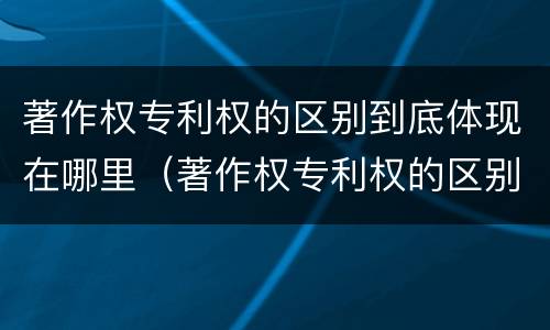 著作权专利权的区别到底体现在哪里（著作权专利权的区别到底体现在哪里了）