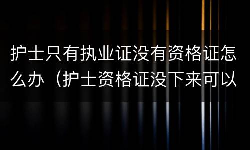 护士只有执业证没有资格证怎么办（护士资格证没下来可以注册执业证吗）