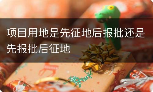 项目用地是先征地后报批还是先报批后征地