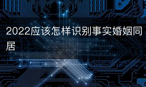 2022应该怎样识别事实婚姻同居