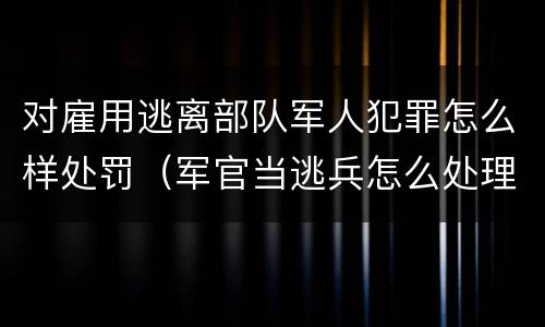 对雇用逃离部队军人犯罪怎么样处罚（军官当逃兵怎么处理）