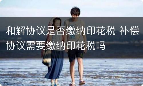 和解协议是否缴纳印花税 补偿协议需要缴纳印花税吗