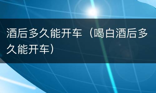 酒后多久能开车（喝白酒后多久能开车）