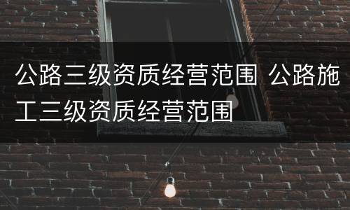 公路三级资质经营范围 公路施工三级资质经营范围