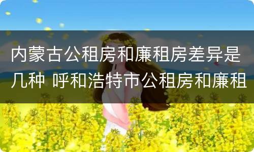 内蒙古公租房和廉租房差异是几种 呼和浩特市公租房和廉租房的区别