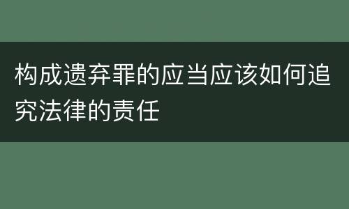 构成遗弃罪的应当应该如何追究法律的责任