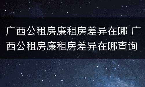 广西公租房廉租房差异在哪 广西公租房廉租房差异在哪查询
