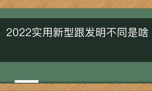 2022实用新型跟发明不同是啥