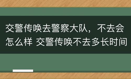 交警传唤去警察大队，不去会怎么样 交警传唤不去多长时间会抓人