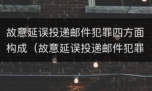故意延误投递邮件犯罪四方面构成（故意延误投递邮件犯罪四方面构成犯罪吗）