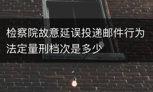 检察院故意延误投递邮件行为法定量刑档次是多少