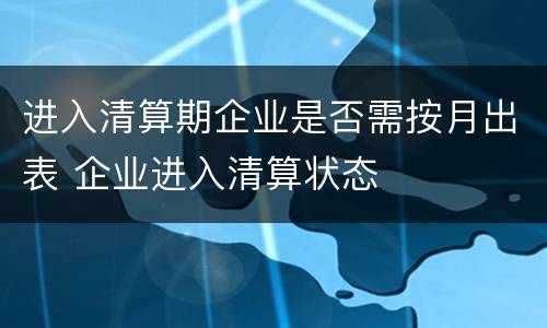 进入清算期企业是否需按月出表 企业进入清算状态