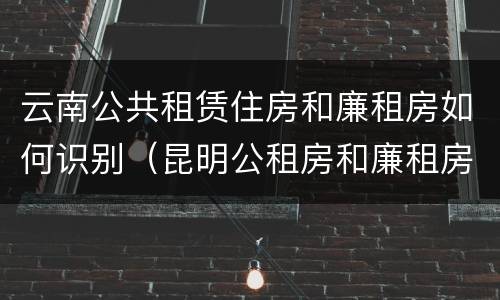 云南公共租赁住房和廉租房如何识别（昆明公租房和廉租房的区别）