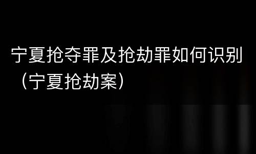 宁夏抢夺罪及抢劫罪如何识别（宁夏抢劫案）