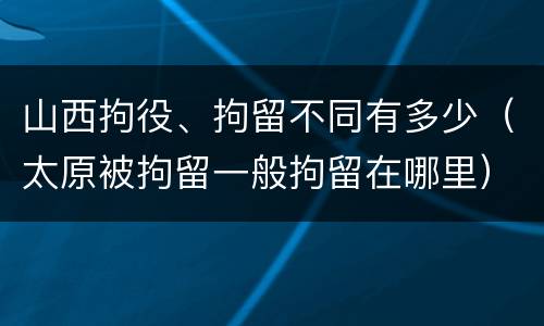 山西拘役、拘留不同有多少（太原被拘留一般拘留在哪里）
