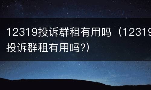 12319投诉群租有用吗（12319投诉群租有用吗?）