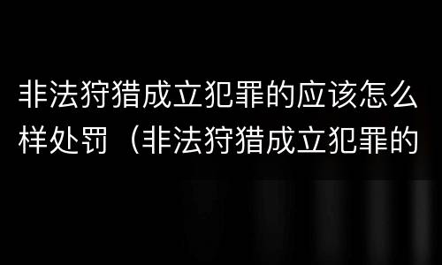 非法狩猎成立犯罪的应该怎么样处罚（非法狩猎成立犯罪的应该怎么样处罚呢）