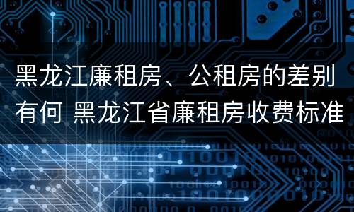 黑龙江廉租房、公租房的差别有何 黑龙江省廉租房收费标准是多少
