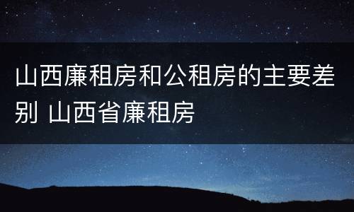 山西廉租房和公租房的主要差别 山西省廉租房