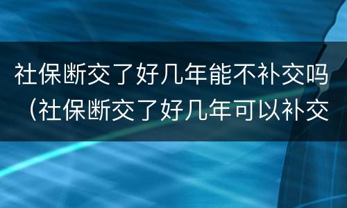 社保断交了好几年能不补交吗（社保断交了好几年可以补交吗）