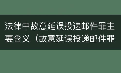法律中故意延误投递邮件罪主要含义（故意延误投递邮件罪案例）