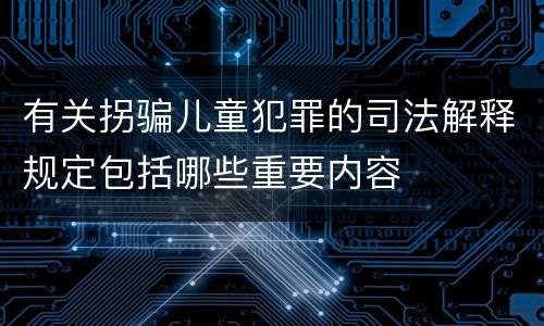 有关拐骗儿童犯罪的司法解释规定包括哪些重要内容