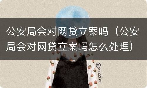 公安局会对网贷立案吗（公安局会对网贷立案吗怎么处理）