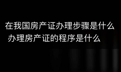 在我国房产证办理步骤是什么 办理房产证的程序是什么