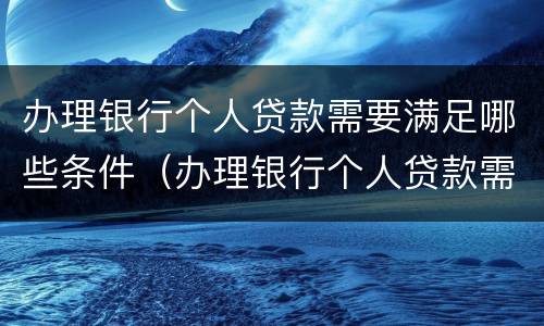 办理银行个人贷款需要满足哪些条件（办理银行个人贷款需要满足哪些条件呢）