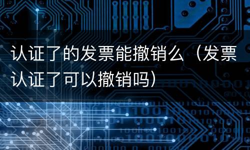 认证了的发票能撤销么（发票认证了可以撤销吗）