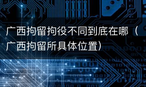 广西拘留拘役不同到底在哪（广西拘留所具体位置）